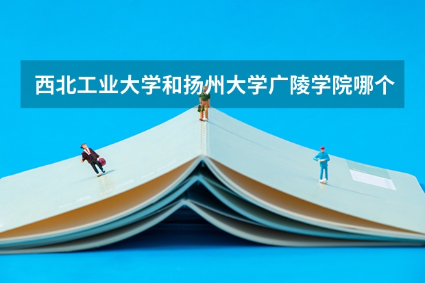 西北工业大学和扬州大学广陵学院哪个更好 历年录取分数线对比