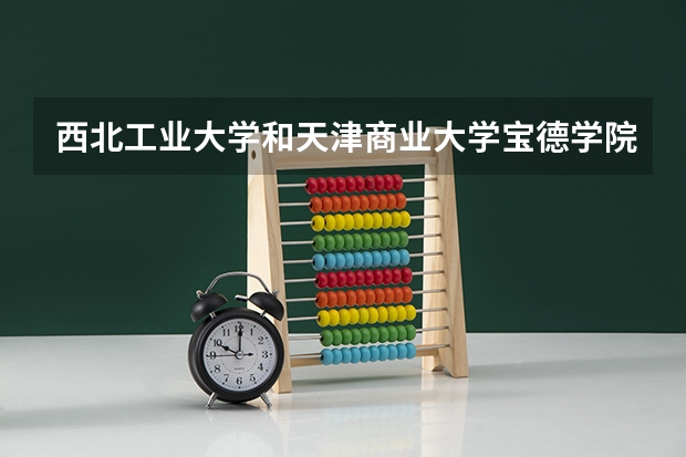 西北工业大学和天津商业大学宝德学院哪个更好 历年录取分数线对比