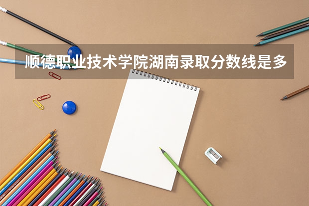 顺德职业技术学院湖南录取分数线是多少 顺德职业技术学院湖南招多少人