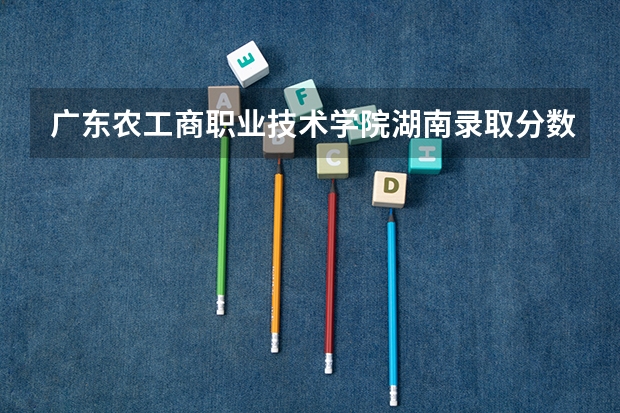 广东农工商职业技术学院湖南录取分数线是多少 广东农工商职业技术学院湖南招多少人