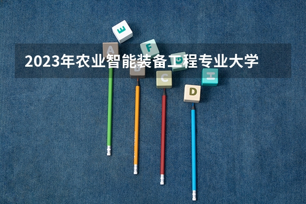 2023年农业智能装备工程专业大学排名 农业智能装备工程专业前十名大学名单有哪些