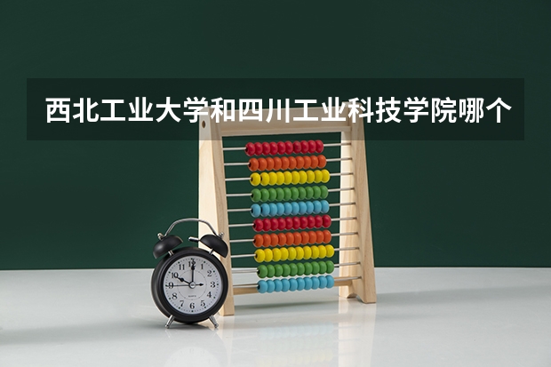西北工业大学和四川工业科技学院哪个更好 历年录取分数线对比