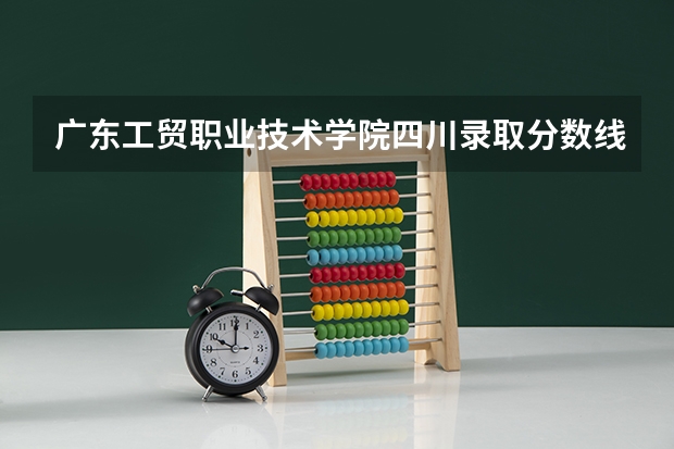 广东工贸职业技术学院四川录取分数线是多少 广东工贸职业技术学院四川招多少人