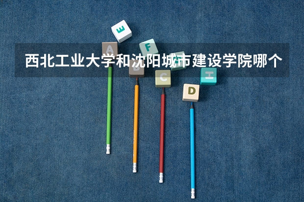 西北工业大学和沈阳城市建设学院哪个更好 历年录取分数线对比