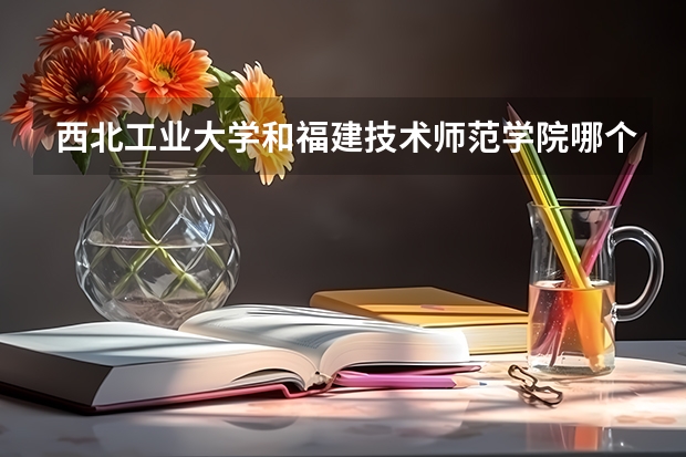 西北工业大学和福建技术师范学院哪个更好 历年录取分数线对比