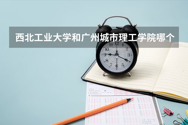 西北工业大学和广州城市理工学院哪个更好 历年录取分数线对比