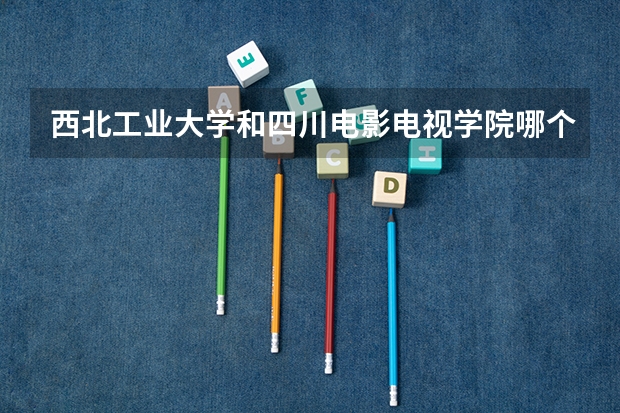 西北工业大学和四川电影电视学院哪个更好 历年录取分数线对比