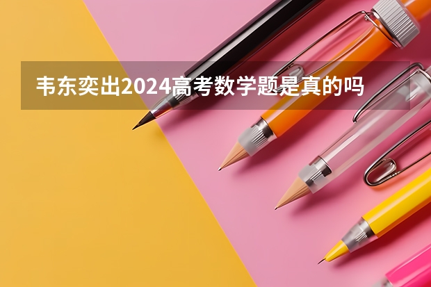 韦东奕出2024高考数学题是真的吗？