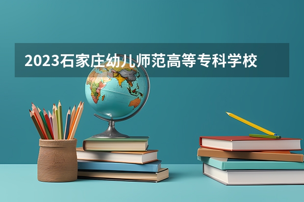 2023石家庄幼儿师范高等专科学校在河北高考专业招生计划人数数量是多少