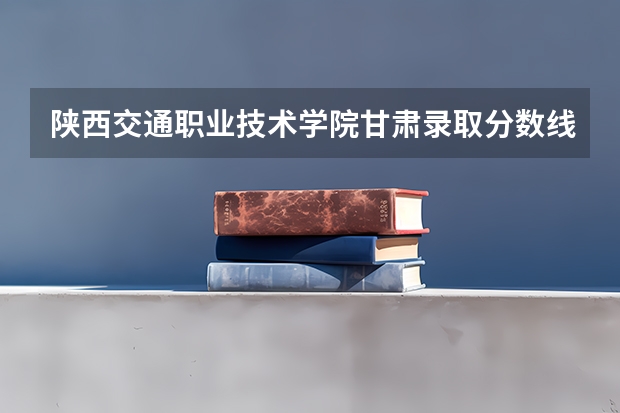 陕西交通职业技术学院甘肃录取分数线是多少 陕西交通职业技术学院甘肃招多少人