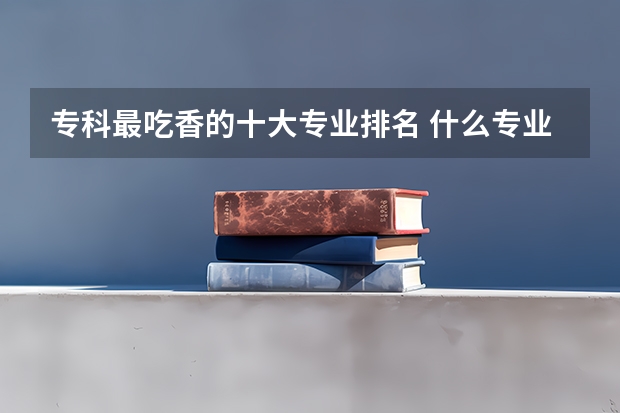 专科最吃香的十大专业排名 什么专业好就业？