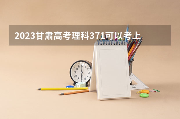 2023甘肃高考理科371可以考上什么大学