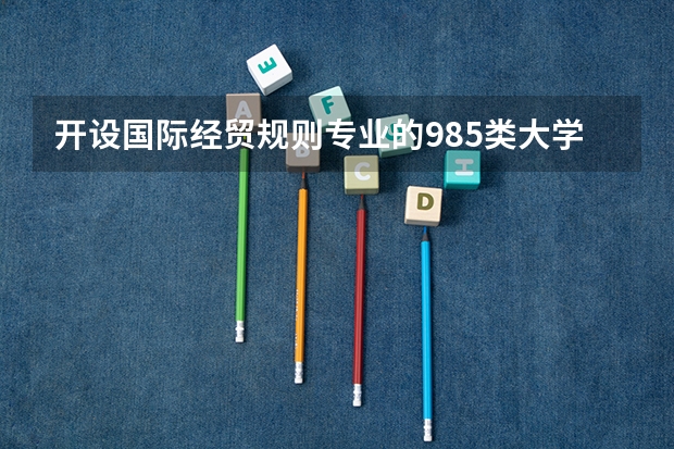 开设国际经贸规则专业的985类大学有哪些