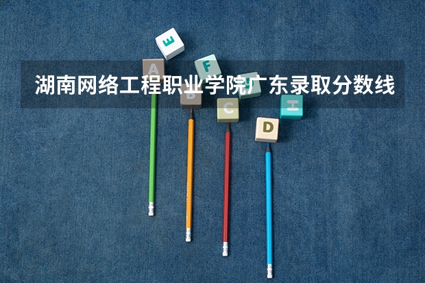 湖南网络工程职业学院广东录取分数线是多少 湖南网络工程职业学院广东招多少人