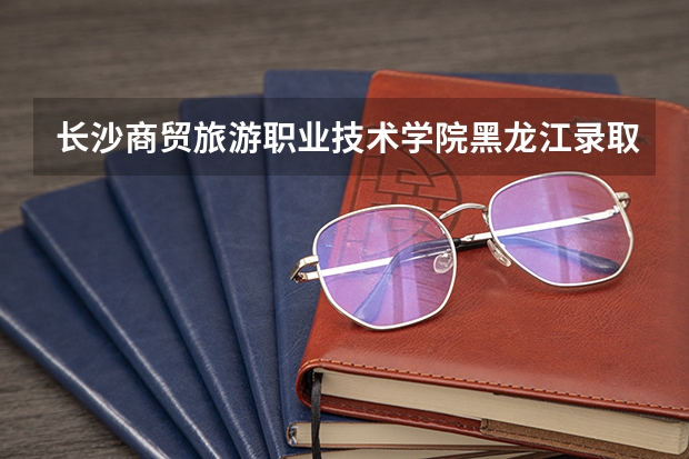 长沙商贸旅游职业技术学院黑龙江录取分数线是多少 长沙商贸旅游职业技术学院黑龙江招多少人