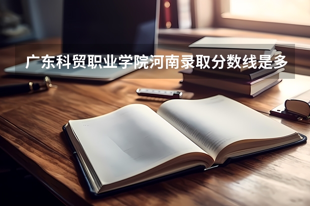 广东科贸职业学院河南录取分数线是多少 广东科贸职业学院河南招多少人
