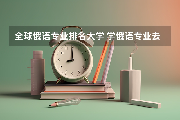 全球俄语专业排名大学 学俄语专业去哪所大学好 哪个大学的俄语好