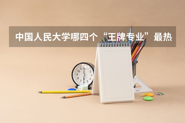 中国人民大学哪四个“王牌专业”最热门？（全国大学各专业排名一览表最新）