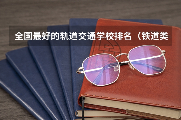 全国最好的轨道交通学校排名（铁道类本科院校排名）