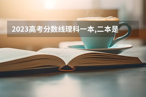 2023高考分数线理科一本,二本是多少分