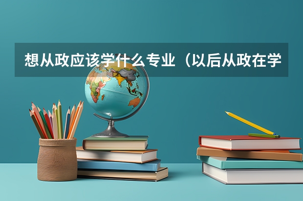 想从政应该学什么专业（以后从政在学校里要学什么专业）