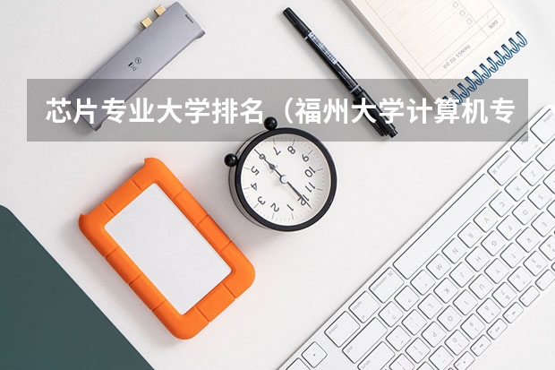 芯片专业大学排名（福州大学计算机专业排名）