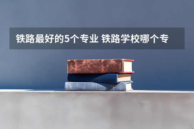 铁路最好的5个专业 铁路学校哪个专业好