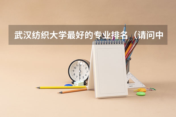 武汉纺织大学最好的专业排名（请问中国各高校大学纺织工程专业综合排名）