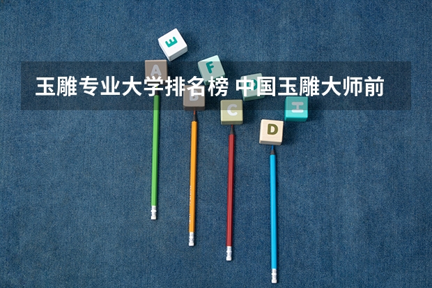 玉雕专业大学排名榜 中国玉雕大师前十名