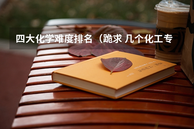 四大化学难度排名（跪求 几个化工专业的区别 这关系命运 帮帮忙啊）