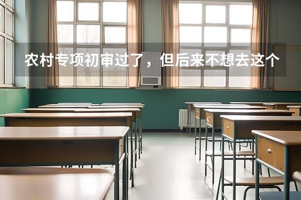 农村专项初审过了，但后来不想去这个学校，报志愿可不可以不填，会不会对其他有不好影响？ 国家专项录取后能否转专业？