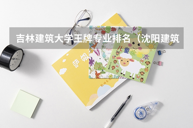 吉林建筑大学王牌专业排名（沈阳建筑大学专业排名）