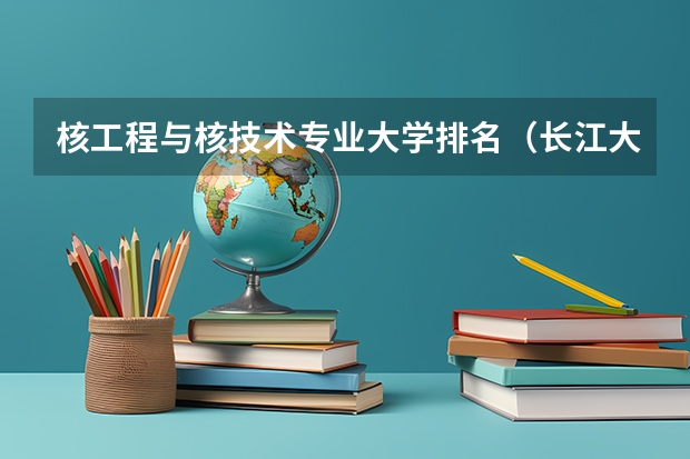 核工程与核技术专业大学排名（长江大学的王牌专业排名）
