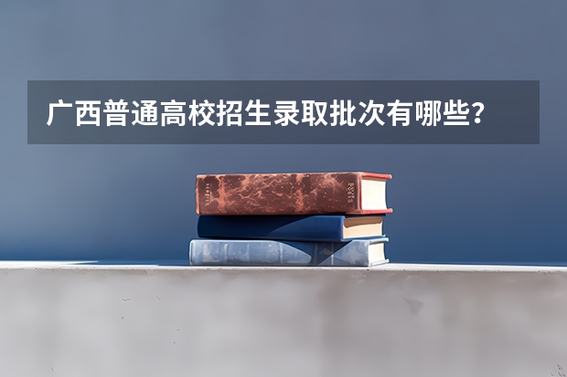 广西普通高校招生录取批次有哪些？