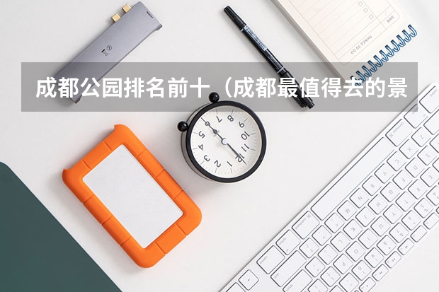 成都公园排名前十（成都最值得去的景点排名 成都最值得去的排名景点）