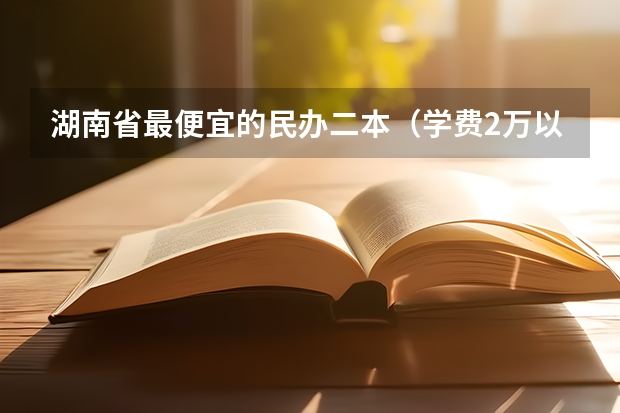 湖南省最便宜的民办二本（学费2万以下的民办二本大学）