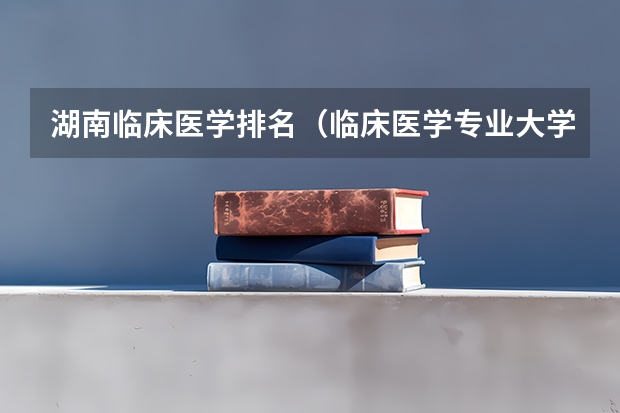 湖南临床医学排名（临床医学专业大学排名？）