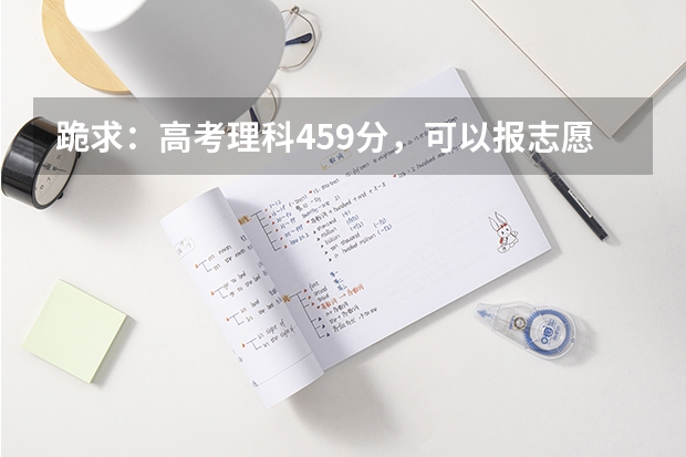 跪求：高考理科459分，可以报志愿的学校有哪些呢？请给列一下，