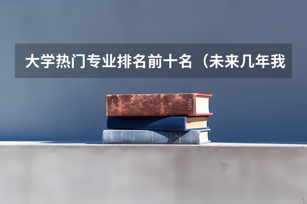 大学热门专业排名前十名（未来几年我国各专业的就业前景排名）