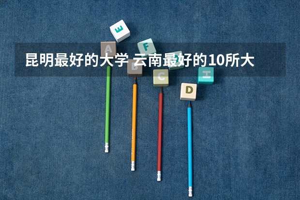 昆明最好的大学 云南最好的10所大学
