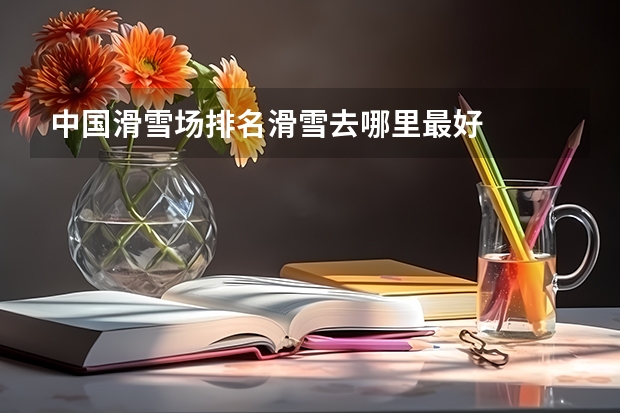 中国滑雪场排名滑雪去哪里最好