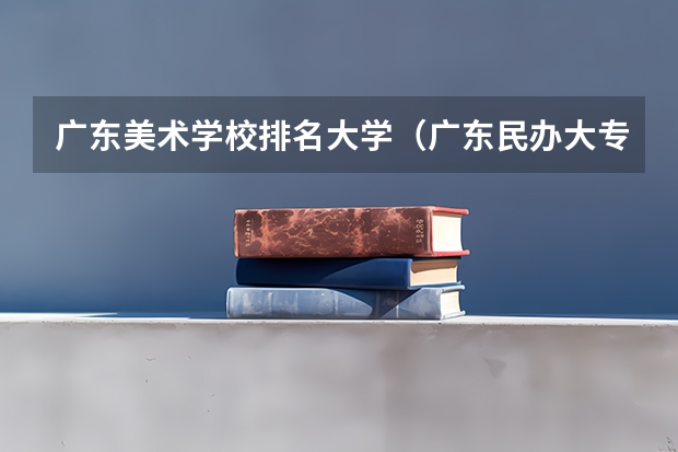 广东美术学校排名大学（广东民办大专排名）
