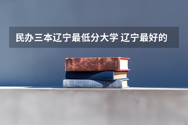 民办三本辽宁最低分大学 辽宁最好的民办三本是哪家啊？