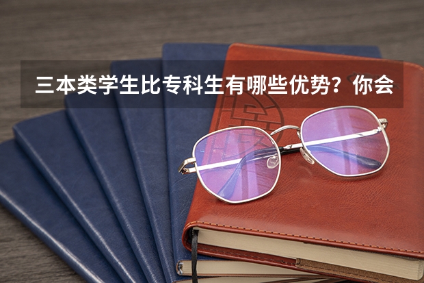 三本类学生比专科生有哪些优势？你会选择三本大学还是专职院校呢？