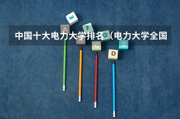 中国十大电力大学排名（电力大学全国排名）