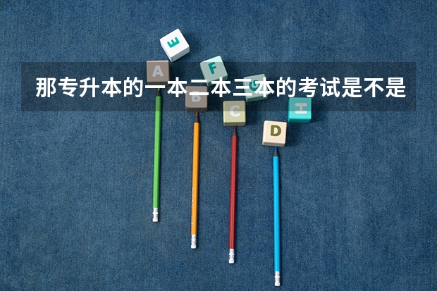 那专升本的一本二本三本的考试是不是不同？考一本二本应该怎么准备？