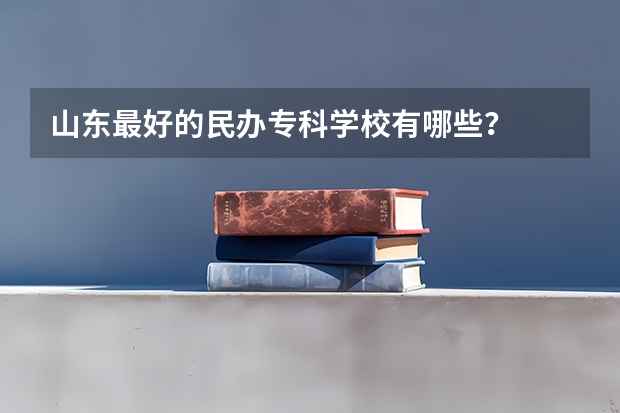 山东最好的民办专科学校有哪些？