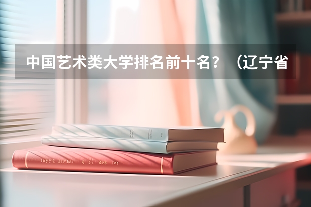 中国艺术类大学排名前十名？（辽宁省最好的十所大学）