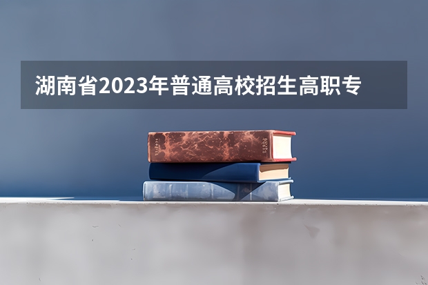 湖南省2023年普通高校招生高职专科批(普通类)第一次投档分数线 湖南所有专科学校排名及分数线
