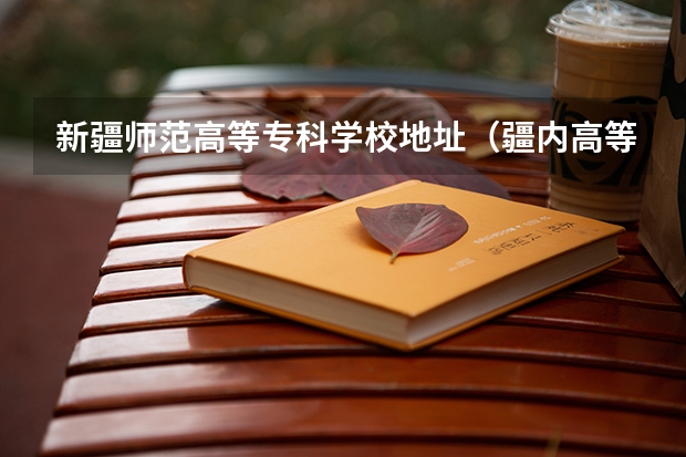 新疆师范高等专科学校地址（疆内高等专科院校排名）